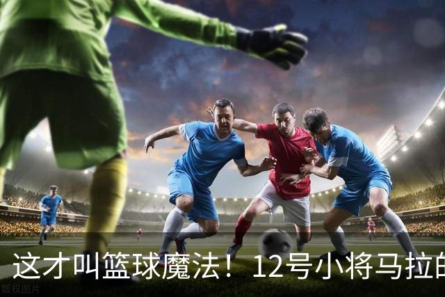 这才叫篮球魔法！12号小将马拉的绝妙配合与梦幻舞步